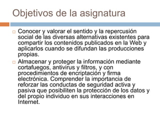 Objetivos de la asignatura 
 Conocer y valorar el sentido y la repercusión 
social de las diversas alternativas existentes para 
compartir los contenidos publicados en la Web y 
aplicarlos cuando se difundan las producciones 
propias. 
 Almacenar y proteger la información mediante 
cortafuegos, antivirus y filtros, y con 
procedimientos de encriptación y firma 
electrónica. Comprender la importancia de 
reforzar las conductas de seguridad activa y 
pasiva que posibiliten la protección de los datos y 
del propio individuo en sus interacciones en 
Internet. 
 