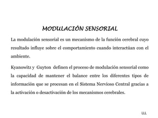 MODULACIÓN SENSORIAL 
La modulación sensorial es un mecanismo de la función cerebral cuyo 
resultado influye sobre el comportamiento cuando interactúan con el 
ambiente. 
Kyanowitz y Guyton definen el proceso de modulación sensorial como 
la capacidad de mantener el balance entre los diferentes tipos de 
información que se procesan en el Sistema Nervioso Central gracias a 
la activación o desactivación de los mecanismos cerebrales. 
LLL 
 