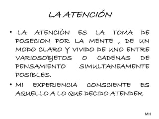 LA ATENCIÓN 
• LA ATENCIÓN ES LA TOMA DE 
POSECION POR LA MENTE , DE UN 
MODO CLARO Y VIVIDO DE UNO ENTRE 
VARIOSOBJETOS O CADENAS DE 
PENSAMIENTO SIMULTANEAMENTE 
POSIBLES. 
• MI EXPERIENCIA CONSCIENTE ES 
AQUELLO A LO QUE DECIDO ATENDER 
MH 
 