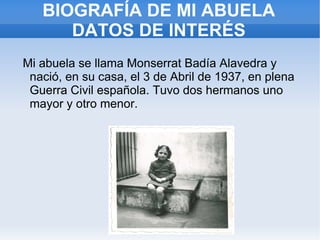 BIOGRAFÍA DE MI ABUELA
      DATOS DE INTERÉS
Mi abuela se llama Monserrat Badía Alavedra y
 nació, en su casa, el 3 de Abril de 1937, en plena
 Guerra Civil española. Tuvo dos hermanos uno
 mayor y otro menor.
 