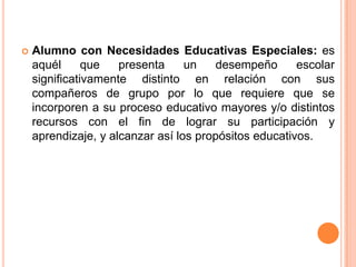    Alumno con Necesidades Educativas Especiales: es
    aquél      que   presenta     un   desempeño       escolar
    significativamente distinto en relación con sus
    compañeros de grupo por lo que requiere que se
    incorporen a su proceso educativo mayores y/o distintos
    recursos con el fin de lograr su participación y
    aprendizaje, y alcanzar así los propósitos educativos.
 