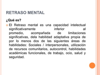 RETRASO MENTAL
¿Qué es?
 El Retraso mental es una capacidad intelectual
  significativamente             inferior             al
  promedio,       acompañada        de     limitaciones
  significativas, dela habilidad adaptativa propia de
  por lo menos dos de las siguientes áreas de
  habilidades: Sociales / interpersonales, utilización
  de recursos comunitarios, autocontrol, habilidades
  académicas funcionales, de trabajo, ocio, salud y
  seguridad.
 