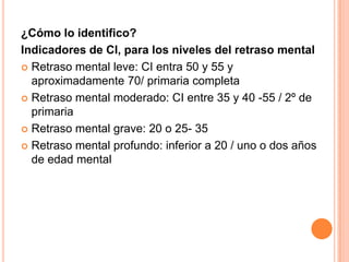 ¿Cómo lo identifico?
Indicadores de CI, para los niveles del retraso mental
 Retraso mental leve: CI entra 50 y 55 y
  aproximadamente 70/ primaria completa
 Retraso mental moderado: CI entre 35 y 40 -55 / 2º de
  primaria
 Retraso mental grave: 20 o 25- 35

 Retraso mental profundo: inferior a 20 / uno o dos años
  de edad mental
 