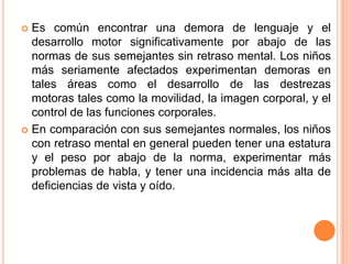  Es común encontrar una demora de lenguaje y el
  desarrollo motor significativamente por abajo de las
  normas de sus semejantes sin retraso mental. Los niños
  más seriamente afectados experimentan demoras en
  tales áreas como el desarrollo de las destrezas
  motoras tales como la movilidad, la imagen corporal, y el
  control de las funciones corporales.
 En comparación con sus semejantes normales, los niños
  con retraso mental en general pueden tener una estatura
  y el peso por abajo de la norma, experimentar más
  problemas de habla, y tener una incidencia más alta de
  deficiencias de vista y oído.
 