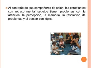    Al contrario de sus compañeros de salón, los estudiantes
    con retraso mental seguido tienen problemas con la
    atención, la percepción, la memoria, la resolución de
    problemas y el pensar con lógica.
 