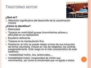 TRASTORNO MOTOR

¿Qué es?
 Alteración significativa del desarrollo de la coordinación
  motora
¿Cómo lo identifico?
 Motricidad
 Torpeza en motricidad gruesa (movimientos pobres y
  dificultad en su realización)
 Equilibrio deficiente
 Torpeza en la manipulación fina
 Paratonía: el niño no puede relajar el tono de sus músculos
  de forma voluntaria; incluso en vez de relajarlos, los contrae
  exageradamente. Este rasgo es el más característico de este
  trastorno.
 Inestabilidad motriz, tics, tartamudeo,...
 Inestabilidad motriz: incapacidad de inhibir sus
  movimientos, así como la emotividad que va ligada a éstos.
 