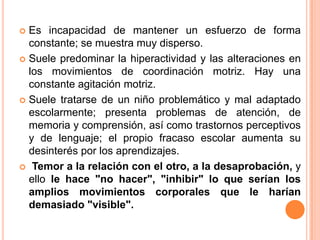  Es incapacidad de mantener un esfuerzo de forma
  constante; se muestra muy disperso.
 Suele predominar la hiperactividad y las alteraciones en
  los movimientos de coordinación motriz. Hay una
  constante agitación motriz.
 Suele tratarse de un niño problemático y mal adaptado
  escolarmente; presenta problemas de atención, de
  memoria y comprensión, así como trastornos perceptivos
  y de lenguaje; el propio fracaso escolar aumenta su
  desinterés por los aprendizajes.
 Temor a la relación con el otro, a la desaprobación, y
  ello le hace "no hacer", "inhibir" lo que serían los
  amplios movimientos corporales que le harían
  demasiado "visible".
 