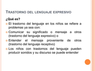 TRASTORNO DEL LENGUAJE EXPRESIVO
¿Qué es?
 El trastorno del lenguaje en los niños se refiere a
  problemas ya sea con:
 Comunicar su significado o mensaje a otros
  (trastorno del lenguaje expresivo) o
 Entender    el mensaje proveniente de otros
  (trastorno del lenguaje receptivo)
 Los niños con trastornos del lenguaje pueden
  producir sonidos y su discurso se puede entender
 