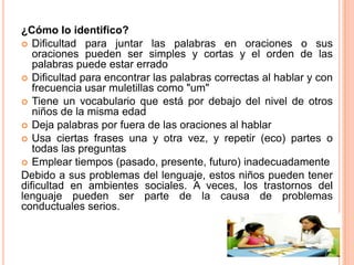¿Cómo lo identifico?
 Dificultad para juntar las palabras en oraciones o sus
   oraciones pueden ser simples y cortas y el orden de las
   palabras puede estar errado
 Dificultad para encontrar las palabras correctas al hablar y con
   frecuencia usar muletillas como "um"
 Tiene un vocabulario que está por debajo del nivel de otros
   niños de la misma edad
 Deja palabras por fuera de las oraciones al hablar
 Usa ciertas frases una y otra vez, y repetir (eco) partes o
   todas las preguntas
 Emplear tiempos (pasado, presente, futuro) inadecuadamente
Debido a sus problemas del lenguaje, estos niños pueden tener
dificultad en ambientes sociales. A veces, los trastornos del
lenguaje pueden ser parte de la causa de problemas
conductuales serios.
 