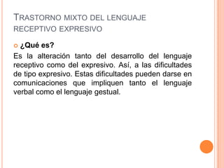 TRASTORNO MIXTO DEL LENGUAJE
RECEPTIVO EXPRESIVO

 ¿Qué es?
Es la alteración tanto del desarrollo del lenguaje
receptivo como del expresivo. Así, a las dificultades
de tipo expresivo. Estas dificultades pueden darse en
comunicaciones que impliquen tanto el lenguaje
verbal como el lenguaje gestual.
 