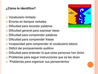 ¿Cómo lo identifico?

   Vocabulario limitado
   Errores en tiempos verbales
   Dificultad para recordar palabras
   Dificultad general para expresar ideas
   Dificultad para comprender palabras
   Dificultad para comprender frases
   Incapacidad para comprender el vocabulario básico
   Déficit del procesamiento auditivo
   Dificultad para entender lo que otras personas han dicho
   Problemas para seguir instrucciones que se les dicen
    Problemas para organizar sus pensamientos
 