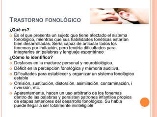 TRASTORNO FONOLÓGICO
¿Qué es?
 Es el que presenta un sujeto que tiene afectado el sistema
  fonológico, mientras que sus habilidades fonéticas estarían
  bien desarrolladas. Sería capaz de articular todos los
  fonemas por imitación, pero tendría dificultades para
  integrarlos en palabras y lenguaje espontáneo
¿Cómo lo identifico?
 Desfases en la madurez personal y neurobiológica.
 Déficit en la percepción fonológica y memoria auditiva.
 Dificultades para establecer y organizar un sistema fonológico
  estable
 Omisión, sustitución, distorsión, asimilación, contaminación, i
  nversión, etc.
 Aparentemente, hacen un uso arbitrario de los fonemas
  dentro de las palabras y persisten patrones infantiles propios
  de etapas anteriores del desarrollo fonológico. Su habla
  puede llegar a ser totalmente ininteligible
 