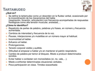 TARTAMUDEO
 ¿Qué es?
  Se define la tartamudez como un desorden en la fluidez verbal, ocasionado por
   la incoordinación de los mecanismos del habla
   (respiración, fonación, articulación) con frecuencia acompañadas de respuestas
   fisiológicas como alta tensión muscular, ansiedad,…
 ¿Cómo lo identifico?
  Repetición de partes de palabra, palabras y/o frases, en número y frecuencia
   aumentada.
  Cambios de intensidad y frecuencia de la voz.
  Pausas, interjecciones y/o muletillas en un número mayor al habitual.
  Incomodidad al hablar.
  Esfuerzo al hablar.
  Prolongaciones.
  Tensión corporal visible y audible.
  Dificultad al empezar a hablar y/o en mantener el patrón respiratorio.
  Cambio de palabra por temor al bloqueo. Miedo a producir determinados
   sonidos.
  Evitar hablar o contestar con monosílabos (sí, no, vale,…).
  Miedo a enfrentar determinadas situaciones verbales.
  Poca participación en clase. Timidez exacerbada
 