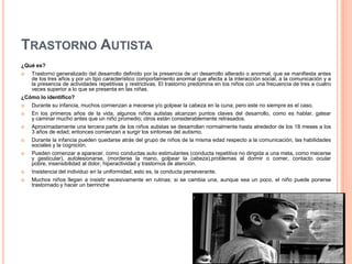 TRASTORNO AUTISTA
¿Qué es?
  Trastorno generalizado del desarrollo definido por la presencia de un desarrollo alterado o anormal, que se manifiesta antes
   de los tres años y por un tipo característico comportamiento anormal que afecta a la interacción social, a la comunicación y a
   la presencia de actividades repetitivas y restrictivas. El trastorno predomina en los niños con una frecuencia de tres a cuatro
   veces superior a lo que se presenta en las niñas.
¿Cómo lo identifico?
  Durante su infancia, muchos comienzan a mecerse y/o golpear la cabeza en la cuna; pero este no siempre es el caso.
  En los primeros años de la vida, algunos niños autistas alcanzan puntos claves del desarrollo, como es hablar, gatear
   y caminar mucho antes que un niño promedio; otros están considerablemente retrasados.
  Aproximadamente una tercera parte de los niños autistas se desarrollan normalmente hasta alrededor de los 18 meses a los
   3 años de edad; entonces comienzan a surgir los síntomas del autismo.
  Durante la infancia pueden quedarse atrás del grupo de niños de la misma edad respecto a la comunicación, las habilidades
   sociales y la cognición.
   Pueden comenzar a aparecer, como conductas auto estimulantes (conducta repetitiva no dirigida a una meta, como mecerse
    y gesticular), autolesionarse, (morderse la mano, golpear la cabeza),problemas al dormir o comer, contacto ocular
    pobre, insensibilidad al dolor, hiperactividad y trastornos de atención.
   Insistencia del individuo en la uniformidad, esto es, la conducta perseverante.
   Muchos niños llegan a insistir excesivamente en rutinas; si se cambia una, aunque sea un poco, el niño puede ponerse
    trastornado y hacer un berrinche
 
