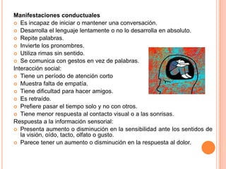 Manifestaciones conductuales
 Es incapaz de iniciar o mantener una conversación.
 Desarrolla el lenguaje lentamente o no lo desarrolla en absoluto.
 Repite palabras.
 Invierte los pronombres.
 Utiliza rimas sin sentido.
 Se comunica con gestos en vez de palabras.
Interacción social:
 Tiene un período de atención corto
 Muestra falta de empatía.
 Tiene dificultad para hacer amigos.
 Es retraído.
 Prefiere pasar el tiempo solo y no con otros.
 Tiene menor respuesta al contacto visual o a las sonrisas.
Respuesta a la información sensorial:
 Presenta aumento o disminución en la sensibilidad ante los sentidos de
   la visión, oído, tacto, olfato o gusto.
 Parece tener un aumento o disminución en la respuesta al dolor.
 