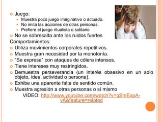    Juego:
       Muestra poco juego imaginativo o actuado.
       No imita las acciones de otras personas.
       Prefiere el juego ritualista o solitario
 No se sobresalta ante los ruidos fuertes
Comportamientos:
 Utiliza movimientos corporales repetitivos.
 Muestra gran necesidad por la monotonía.
 "Se expresa" con ataques de cólera intensos.
 Tiene intereses muy restringidos.
 Demuestra perseverancia (un interés obsesivo en un solo
  objeto, idea, actividad o persona).
 Exhibe una aparente falta de sentido común.
 Muestra agresión a otras personas o sí mismo
       VIDEO: http://www.youtube.com/watch?v=qShIExpA-
                        vA&feature=related
 