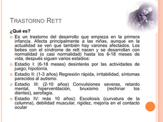 TRASTORNO RETT
¿Qué es?
 Es un trastorno del desarrollo que empieza en la primera
  infancia. Afecta principalmente a las niñas, aunque en la
  actualidad se ven que también hay varones afectados. Los
  bebes con el síndrome de rett nacen y se desarrollan con
  normalidad (o casi normalidad) hasta los 6-18 meses de
  vida, después siguen varios estadios:
 Estadio I: (6-18 meses) desinterés por las actividades de
  juego; hipotonía.
 Estadio II: (1-3 años) Regresión rápida, irritabilidad, síntomas
  parecidos al autismo.
 Estadio III: (2-10 años) Convulsiones severas, retardo
  mental,      hiperventilación,  bruxismo        (rechinar     los
  dientes), aerofagia.
 Estadio IV: más 10 años): Escoliosis (curvatura de la
  columna), debilidad muscular, rigidez, mejoría en el contacto
  ocular
 