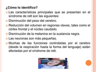 ¿Cómo lo identifico?
 Las características principales que se presentan en el
  síndrome de rett son las siguientes:
 Disminución del peso del cerebro.

 Reducción del volumen en regiones claves, tales como el
  córtex frontal y el núcleo caudado.
 Disminución de la melanina en la sustancia negra.

 Las neuronas son más pequeñas.

 Muchas de las funciones controladas por el cerebro
  (desde la respiración hasta la forma del lenguaje) están
  afectadas por el síndrome de rett.
 