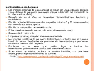 Manifestaciones conductuales
 Los primeros síntomas de la enfermedad se inician con una pérdida del contacto
  visual, del uso de las manos para coger objetos y detención del crecimiento de
  la cabeza (microcefalia).
 Después de los 4 años se desarrollan hiperventilaciones, bruxismo y
  convulsiones.
 Pérdida de las habilidades manuales adquiridas entre los 5 y 30 meses de edad
  con movimientos estereotipados.
 Pérdida de la capacidad de conexión social.
 Pobre coordinación de la marcha o de los movimientos del tronco.
 Severo retardo psicomotor.
 Lenguaje expresivo y receptivo severamente afectado.
 Movimientos repetitivos de las manos (estereotipias), entre los que se cuentan:
  lavado de manos, chupárselas, dar palmadas, etc. Movimientos que pueden ser
  constantes mientras está despierta.
 Problemas      en    el   torso,  que    pueden    llegar     a   implicar  las
  extremidades, particularmente cuando está alterada o excitada.
 Si es capaz de camina, lo hace de manera inestable, con una base
  amplia, piernas rígidas y caminando de puntillas.
    VIDEO: http://www.youtube.com/watch?v=DHNyyaVDaeg&feature=related
 