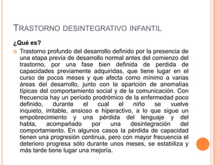 TRASTORNO DESINTEGRATIVO INFANTIL
¿Qué es?
 Trastorno profundo del desarrollo definido por la presencia de
  una etapa previa de desarrollo normal antes del comienzo del
  trastorno, por una fase bien definida de perdida de
  capacidades previamente adquiridas, que tiene lugar en el
  curso de pocos meses y que afecta como mínimo a varias
  áreas del desarrollo, junto con la aparición de anomalías
  típicas del comportamiento social y de la comunicación. Con
  frecuencia hay un período prodrómico de la enfermedad poco
  definido,     durante    el   cual   el    niño   se     vuelve
  inquieto, irritable, ansioso e hiperactivo, a lo que sigue un
  empobrecimiento y una pérdida del lenguaje y del
  habla,    acompañado        por    una    desintegración    del
  comportamiento. En algunos casos la pérdida de capacidad
  tienen una progresión continua, pero con mayor frecuencia el
  deterioro progresa sólo durante unos meses, se estabiliza y
  más tarde tiene lugar una mejoría.
 