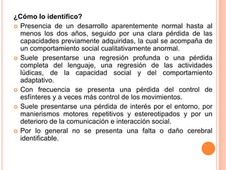 ¿Cómo lo identifico?
 Presencia de un desarrollo aparentemente normal hasta al
  menos los dos años, seguido por una clara pérdida de las
  capacidades previamente adquiridas, la cual se acompaña de
  un comportamiento social cualitativamente anormal.
 Suele presentarse una regresión profunda o una pérdida
  completa del lenguaje, una regresión de las actividades
  lúdicas, de la capacidad social y del comportamiento
  adaptativo.
 Con frecuencia se presenta una pérdida del control de
  esfínteres y a veces más control de los movimientos.
 Suele presentarse una pérdida de interés por el entorno, por
  manierismos motores repetitivos y estereotipados y por un
  deterioro de la comunicación e interacción social.
 Por lo general no se presenta una falta o daño cerebral
  identificable.
 