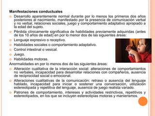 Manifestaciones conductuales
 Desarrollo aparentemente normal durante por lo menos los primeros dos años
  posteriores al nacimiento, manifestado por la presencia de comunicación verbal
  y no verbal, relaciones sociales, juego y comportamiento adaptativo apropiado a
  la edad del sujeto.
 Pérdida clínicamente significativa de habilidades previamente adquiridas (antes
  de los 10 años de edad) en por lo menor dos de las siguientes áreas:
 Lenguaje expresivo o receptivo.
 Habilidades sociales o comportamiento adaptativo.
 Control intestinal o vesical.
 Juego.
 Habilidades motoras.
Anormalidades en por lo menos dos de las siguientes áreas:
 Alteración cualitativa de la interacción social: alteraciones de comportamientos
  no verbales, incapacidad para desarrollar relaciones con compañeros, ausencia
  de reciprocidad social o emocional.
 Alteraciones cualitativas de la comunicación: retraso o ausencia del lenguaje
  hablado, incapacidad para iniciar o sostener una conversación, utilización
  estereotipada y repetitiva del lenguaje, ausencia de juego realista variado.
 Patrones de comportamiento, intereses y actividades restrictivos, repetitivos y
  estereotipados, en los que se incluyen estereotipias motoras y manierismos.
 