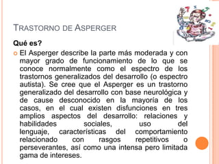 TRASTORNO DE ASPERGER
Qué es?
 El Asperger describe la parte más moderada y con
  mayor grado de funcionamiento de lo que se
  conoce normalmente como el espectro de los
  trastornos generalizados del desarrollo (o espectro
  autista). Se cree que el Asperger es un trastorno
  generalizado del desarrollo con base neurológica y
  de cause desconocido en la mayoría de los
  casos, en el cual existen disfunciones en tres
  amplios aspectos del desarrollo: relaciones y
  habilidades         sociales,       uso         del
  lenguaje, características del comportamiento
  relacionado     con      rasgos    repetitivos    o
  perseverantes, así como una intensa pero limitada
  gama de intereses.
 