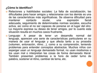¿Cómo lo identifico?
 Relaciones y habilidades sociales: La falta de socialización, las
  dificultades para hacer amigos y relacionarse con los demás es una
  de las características más significativas. Se observa dificultad para
  mantener       contacto      ocular,     una      expresión     facial
  adecuada, seguimiento de determinadas normas sociales, escucha
  activa, así como el no ser capaces de ponerse en el lugar del otro:
  La mayoría expresa su deseo de tener amigos, por lo cuanto esta
  situación resulta en muchos casos frustrante.
 Lenguaje:    A pesar de tener un desarrollo normal del
  lenguaje, aparecen una serie de características particulares en su
  manera de usar el lenguaje y que afecta tanto a su prosodia
  (volumen, entonación, ritmo…), como a su comprensión, teniendo
  problemas para entender conceptos abstractos. Muchos niños con
  asperger usan un lenguaje demasiado formal, no usan modismos o
  los usan mal o interpretan las cosas de forma demasiado literal.
  También presentan problemas a la hora de ceder turno de
  palabra, sostener el ritmo, cambiar de tema, etc.
 