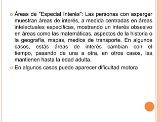  Áreas de "Especial Interés": Las personas con asperger
  muestran áreas de interés, a medida centradas en áreas
  intelectuales específicas, mostrando un interés obsesivo
  en áreas como las matemáticas, aspectos de la historia o
  la geografía, mapas, medios de transporte. En algunos
  casos, estás áreas de interés cambian con el
  tiempo, pasando de una a otra, en otros casos, las
  mantienen hasta la edad adulta.
 En algunos casos puede aparecer dificultad motora
 