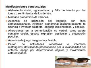 Manifestaciones conductuales
 Aislamiento social, egocentrismo y falta de interés por las
  ideas o sentimientos de los demás.
 Marcado predominio de varones.
 Ausencia      de   utilización  del    lenguaje     con     fines
  comunicacionales, inversión pronominal, discurso pedante, te
  ndencia a inventar palabras, lenguaje idiosincrático, y ecolalia.
 Alteraciones en la comunicación no verbal, como pobre
  contacto ocular, escasa expresión gesticular y entonación
  peculiar.
 Ausencia de juego imaginario y flexible.
 Patrón     de     actividades    repetitivas    e      intereses
  restringidos, destacando preocupación por la invariabilidad del
  entorno, apego por determinados objetos y movimientos
  estereotipados
 