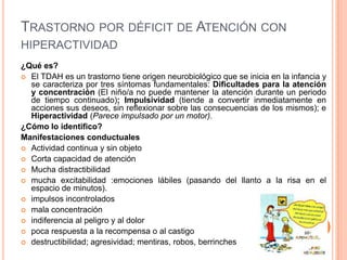 TRASTORNO POR DÉFICIT DE ATENCIÓN CON
HIPERACTIVIDAD
¿Qué es?
 El TDAH es un trastorno tiene origen neurobiológico que se inicia en la infancia y
  se caracteriza por tres síntomas fundamentales: Dificultades para la atención
  y concentración (El niño/a no puede mantener la atención durante un periodo
  de tiempo continuado); Impulsividad (tiende a convertir inmediatamente en
  acciones sus deseos, sin reflexionar sobre las consecuencias de los mismos); e
  Hiperactividad (Parece impulsado por un motor).
¿Cómo lo identifico?
Manifestaciones conductuales
 Actividad continua y sin objeto
 Corta capacidad de atención
 Mucha distractibilidad
 mucha excitabilidad :emociones lábiles (pasando del llanto a la risa en el
  espacio de minutos).
 impulsos incontrolados
 mala concentración
 indiferencia al peligro y al dolor
 poca respuesta a la recompensa o al castigo
 destructibilidad; agresividad; mentiras, robos, berrinches
 