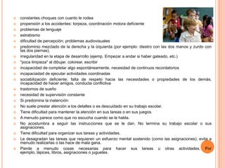    constantes choques con cuanto le rodea
   propensión a los accidentes: torpeza, coordinación motora deficiente
   problemas de lenguaje
   estrabismo
   dificultad de percepción; problemas audiovisuales
   predominio mezclado de la derecha y la izquierda (por ejemplo: diestro con las dos manos y zurdo con
    las dos piernas).
   irregularidad en la etapa de desarrollo (ejemp. Empezar a andar si haber gateado, etc.)
   "poca limpieza" al dibujar, colorear, escribir
   incapacidad de completar algo espontáneamente, necesidad de continuos recordatorios
   incapaciadad de ejecutar actividades coordinadas
   sociabilización deficiente; falta de respeto hacia las necesidades o propiedades de los demás;
    incapacidad de hacer amigos, conducta conflictiva
   trastornos de sueño
   necesidad de supervisión constante
   Si predomina la inatención:
   No suele prestar atención a los detalles o es descuidado en su trabajo escolar.
   Tiene dificultad para mantener la atención en sus tareas o en sus juegos.
   A menudo parece como que no escucha cuando se le habla.
   No acostumbra a seguir las instrucciones que se le dan. No termina su trabajo escolar o sus
    asignaciones.
   Tiene dificultad para organizar sus tareas y actividades.
   Le desagradan las tareas que requieren un esfuerzo mental sostenido (como las asignaciones); evita a
    menudo realizarlas o las hace de mala gana.
   Pierde a menudo cosas necesarias para hacer sus tareas u otras actividades. Por
    ejemplo, lápices, libros, asignaciones o juguetes.
 