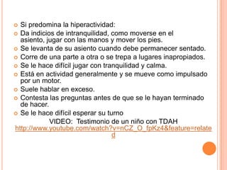  Si predomina la hiperactividad:
 Da indicios de intranquilidad, como moverse en el
  asiento, jugar con las manos y mover los pies.
 Se levanta de su asiento cuando debe permanecer sentado.
 Corre de una parte a otra o se trepa a lugares inapropiados.
 Se le hace difícil jugar con tranquilidad y calma.
 Está en actividad generalmente y se mueve como impulsado
  por un motor.
 Suele hablar en exceso.
 Contesta las preguntas antes de que se le hayan terminado
  de hacer.
 Se le hace difícil esperar su turno
            VIDEO: Testimonio de un niño con TDAH
http://www.youtube.com/watch?v=nCZ_O_fpKz4&feature=relate
                                  d
 