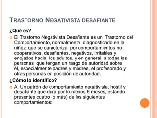 TRASTORNO NEGATIVISTA DESAFIANTE
¿Qué es?
 El Trastorno Negativista Desafiante es un Trastorno del
  Comportamiento, normalmente diagnosticado en la
  niñez, que se caracteriza por comportamientos no
  cooperativos, desafiantes, negativos, irritables y
  enojados hacia los adultos, y en general, a todas las
  personas que tengan un rasgo de autoridad sobre
  él, especialmente padres y madres, el profesorado y
  otras personas en posición de autoridad.
¿Cómo lo identifico?
 A. Un patrón de comportamiento negativista, hostil y
  desafiante que dura por lo menos 6 meses, estando
  presentes cuatro (o más) de los siguientes
  comportamientos:
 