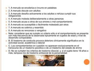    1. A menudo se encoleriza e incurre en pataletas
   2. A menudo discute con adultos
   3. A menudo desafía activamente a los adultos o rehúsa cumplir sus
    obligaciones
   4. A menudo molesta deliberadamente a otras personas
   5. A menudo acusa a otros de sus errores o mal comportamiento
   6. A menudo es susceptible o fácilmente molestado por otros
   7. A menudo es colérico y resentido
   8. A menudo es rencoroso o vengativo
   Nota: considerar que se cumple un criterio sólo si el comportamiento se presenta
    con más frecuencia de la observada típicamente en sujetos de edad y nivel de
    desarrollo comparables
   B. El trastorno de conducta provoca deterioro clínicamente significativo en la
    actividad social, académica o laboral
   C. Los comportamientos en cuestión no aparecen exclusivamente en el
    transcurso de un trastorno psicótico o de un trastorno del estado de ánimo
   D. No se cumplen los criterios de trastorno disocial, y, si el sujeto tiene 18 años o
    más, tampoco los de trastorno antisocial de la personalidad
 