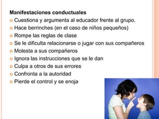 Manifestaciones conductuales
 Cuestiona y argumenta al educador frente al grupo.

 Hace berrinches (en el caso de niños pequeños)

 Rompe las reglas de clase

 Se le dificulta relacionarse o jugar con sus compañeros

 Molesta a sus compañeros

 Ignora las instrucciones que se le dan

 Culpa a otros de sus errores

 Confronta a la autoridad

 Pierde el control y se enoja
 