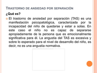 TRASTORNO DE ANSIEDAD POR SEPARACIÓN
¿Qué es?
 El trastorno de ansiedad por separación (TAS) es una
  manifestación psicopatológica, caracterizada por la
  incapacidad del niño de quedarse y estar a solas. En
  este caso el niño no es capaz de separarse
  apropiadamente de la persona que es emocionalmente
  significativa para él. La angustia del TAS es excesiva y
  sobre lo esperado para el nivel de desarrollo del niño, es
  decir, no es una angustia normativa.
 