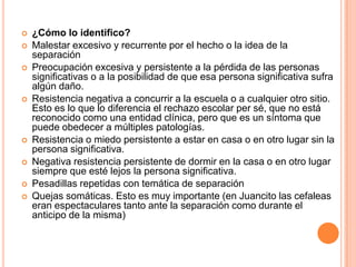    ¿Cómo lo identifico?
   Malestar excesivo y recurrente por el hecho o la idea de la
    separación
   Preocupación excesiva y persistente a la pérdida de las personas
    significativas o a la posibilidad de que esa persona significativa sufra
    algún daño.
   Resistencia negativa a concurrir a la escuela o a cualquier otro sitio.
    Esto es lo que lo diferencia el rechazo escolar per sé, que no está
    reconocido como una entidad clínica, pero que es un síntoma que
    puede obedecer a múltiples patologías.
   Resistencia o miedo persistente a estar en casa o en otro lugar sin la
    persona significativa.
   Negativa resistencia persistente de dormir en la casa o en otro lugar
    siempre que esté lejos la persona significativa.
   Pesadillas repetidas con temática de separación
   Quejas somáticas. Esto es muy importante (en Juancito las cefaleas
    eran espectaculares tanto ante la separación como durante el
    anticipo de la misma)
 