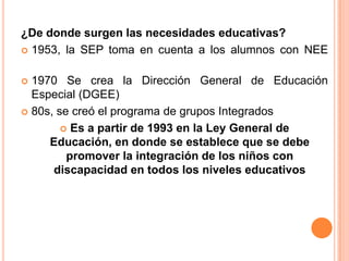 ¿De donde surgen las necesidades educativas?
 1953, la SEP toma en cuenta a los alumnos con NEE


 1970 Se crea la Dirección General de Educación
  Especial (DGEE)
 80s, se creó el programa de grupos Integrados

         Es a partir de 1993 en la Ley General de
     Educación, en donde se establece que se debe
         promover la integración de los niños con
      discapacidad en todos los niveles educativos
 