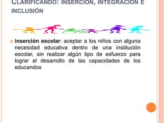 CLARIFICANDO: INSERCIÓN, INTEGRACIÓN E
INCLUSIÓN




   inserción escolar: aceptar a los niños con alguna
    necesidad educativa dentro de una institución
    escolar, sin realizar algún tipo de esfuerzo para
    lograr el desarrollo de las capacidades de los
    educandos
 
