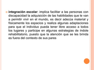    integración escolar: implica facilitar a las personas con
    discapacidad la adquisición de las habilidades que le van
    a permitir vivir en el mundo, es decir adecúa material y
    físicamente los espacios y realiza algunas adaptaciones
    para que el individuo pueda tener libre acceso a todos
    los lugares y participe en algunas estrategias de índole
    rehabilitatorio, puesto que la atención que se les brinda
    es fuera del contexto de sus pares
 