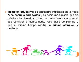    inclusión educativa: se encuentra implicada en la frase
    “una escuela para todos”, es decir una escuela que de
    cabida a la diversidad como un bello invernadero en el
    que conviven armónicamente toda clase de plantas y
    que al mismo tiempo recibe la misma atención y
    cuidado.
 