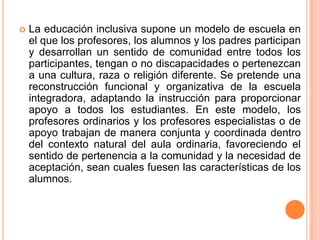    La educación inclusiva supone un modelo de escuela en
    el que los profesores, los alumnos y los padres participan
    y desarrollan un sentido de comunidad entre todos los
    participantes, tengan o no discapacidades o pertenezcan
    a una cultura, raza o religión diferente. Se pretende una
    reconstrucción funcional y organizativa de la escuela
    integradora, adaptando la instrucción para proporcionar
    apoyo a todos los estudiantes. En este modelo, los
    profesores ordinarios y los profesores especialistas o de
    apoyo trabajan de manera conjunta y coordinada dentro
    del contexto natural del aula ordinaria, favoreciendo el
    sentido de pertenencia a la comunidad y la necesidad de
    aceptación, sean cuales fuesen las características de los
    alumnos.
 