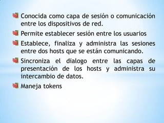 Conocida como capa de sesión o comunicación
entre los dispositivos de red.
Permite establecer sesión entre los usuarios
Establece, finaliza y administra las sesiones
entre dos hosts que se están comunicando.
Sincroniza el dialogo entre las capas de
presentación de los hosts y administra su
intercambio de datos.
Maneja tokens
 