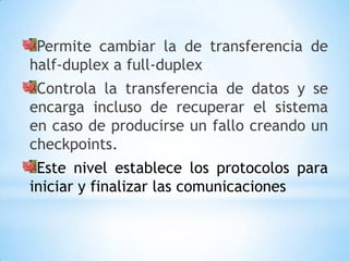 Permite cambiar la de transferencia de
half-duplex a full-duplex
 Controla la transferencia de datos y se
encarga incluso de recuperar el sistema
en caso de producirse un fallo creando un
checkpoints.
 Este nivel establece los protocolos para
iniciar y finalizar las comunicaciones
 