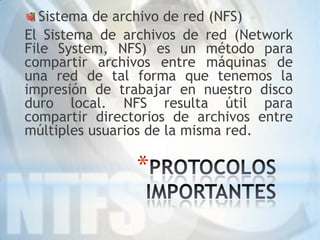Sistema de archivo de red (NFS)
El Sistema de archivos de red (Network
File System, NFS) es un método para
compartir archivos entre máquinas de
una red de tal forma que tenemos la
impresión de trabajar en nuestro disco
duro local. NFS resulta útil para
compartir directorios de archivos entre
múltiples usuarios de la misma red.

                *
 