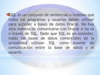 SQL es un conjunto de sentencias u órdenes que
todos los programas y usuarios deben utilizar
para acceder a bases de datos Oracle. No hay
otra manera de comunicarse con Oracle si no es
a través de SQL. Dado que SQL es un estándar,
todas las bases de datos comerciales de la
actualidad utilizan SQL como puente de
comunicación entre la base de datos y el
usuario.
 