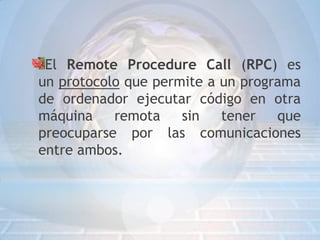 El Remote Procedure Call (RPC) es
un protocolo que permite a un programa
de ordenador ejecutar código en otra
máquina    remota    sin   tener   que
preocuparse por las comunicaciones
entre ambos.
 