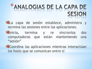 *
 La capa de sesión establece, administra y
termina las sesiones entre las aplicaciones.
 Inicia, termina y   re sincroniza         dos
computadoras que están manteniendo         una
“sesión”
 Coordina las aplicaciones mientras interactúan
los hosts que se comunican entre si
 