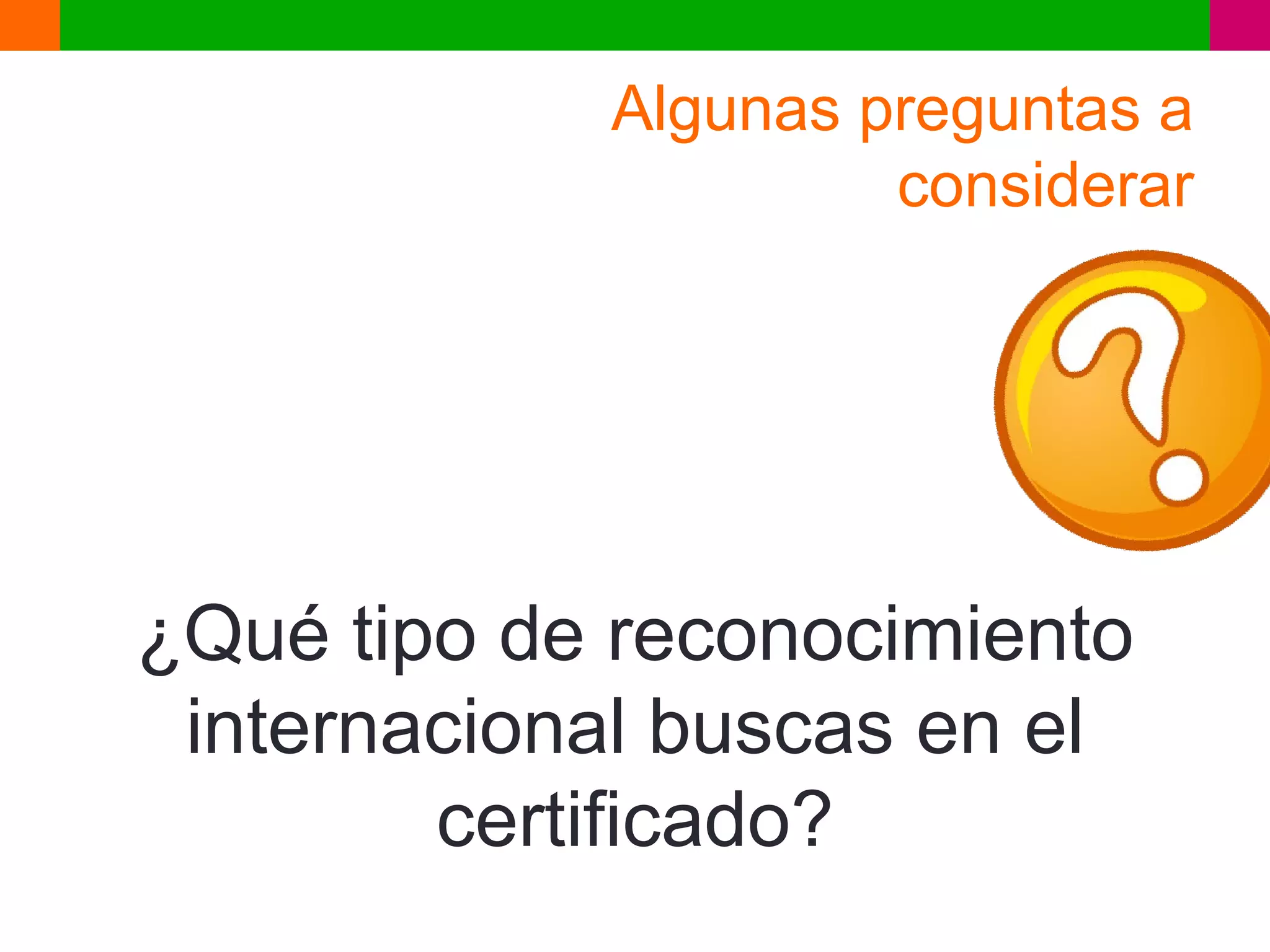 Algunas preguntas a
                     considerar




¿Qué tipo de reconocimiento
 internacional buscas en el
        certificado?
 